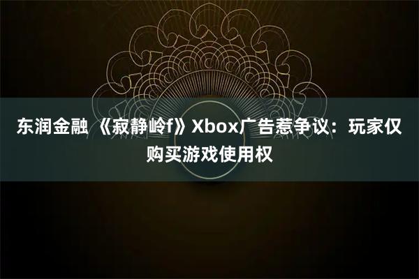 东润金融 《寂静岭f》Xbox广告惹争议：玩家仅购买游戏使用权
