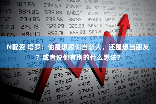 N配资 塔罗：他是想跟你当恋人，还是想当朋友？或者说他有别的什么想法？