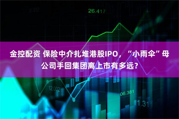 金控配资 保险中介扎堆港股IPO，“小雨伞”母公司手回集团离上市有多远？