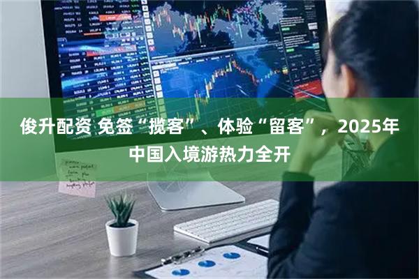 俊升配资 免签“揽客”、体验“留客”，2025年中国入境游热力全开