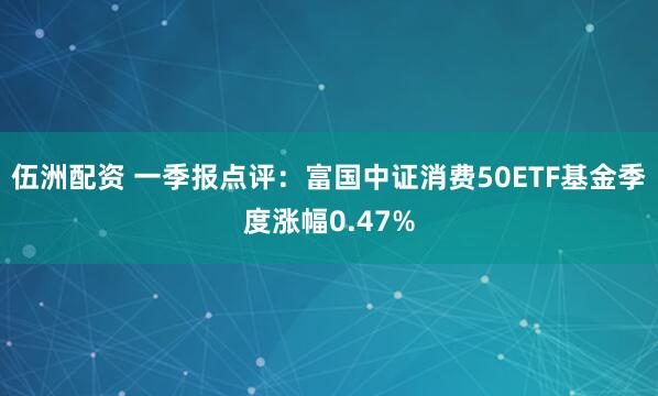伍洲配资 一季报点评：富国中证消费50ETF基金季度涨幅0.47%