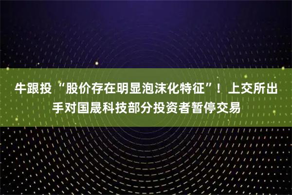 牛跟投 “股价存在明显泡沫化特征”！上交所出手对国晟科技部分投资者暂停交易