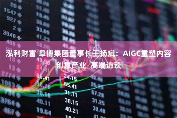 泓利财富 阜博集团董事长王扬斌:AIGC重塑内容创意产业 高端访谈