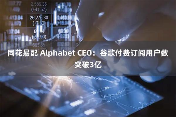 同花易配 Alphabet CEO：谷歌付费订阅用户数突破3亿