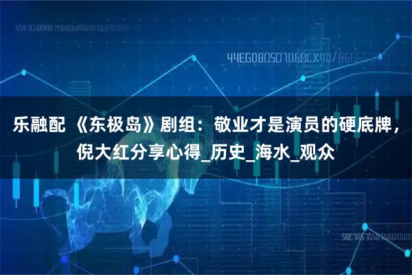 乐融配 《东极岛》剧组：敬业才是演员的硬底牌，倪大红分享心得_历史_海水_观众